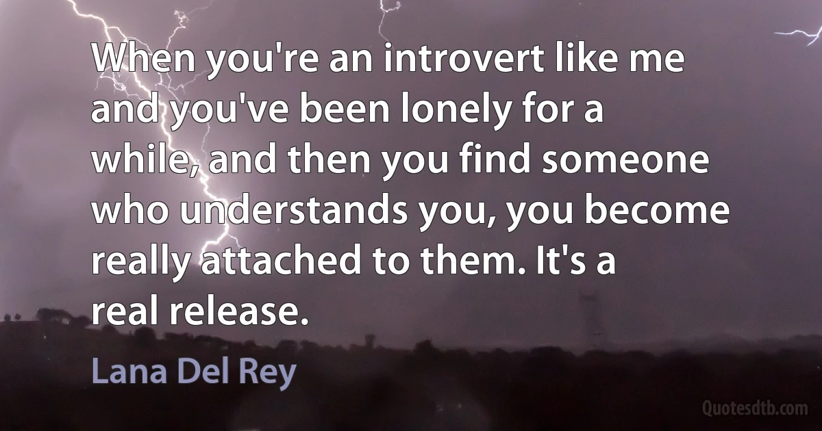 When you're an introvert like me and you've been lonely for a while, and then you find someone who understands you, you become really attached to them. It's a real release. (Lana Del Rey)