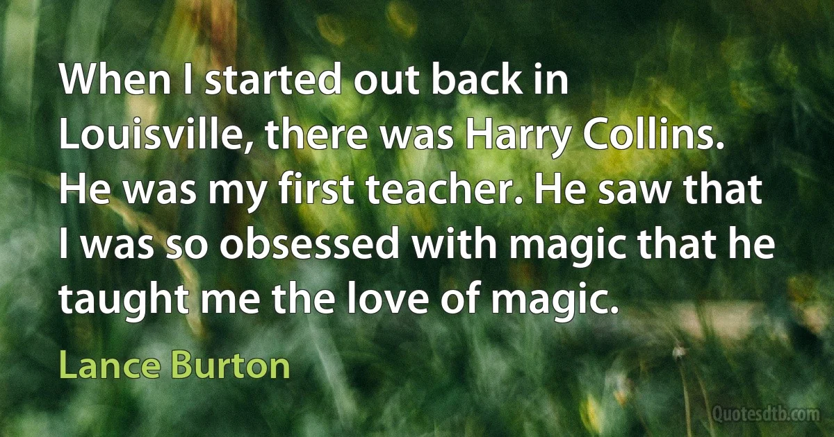 When I started out back in Louisville, there was Harry Collins. He was my first teacher. He saw that I was so obsessed with magic that he taught me the love of magic. (Lance Burton)