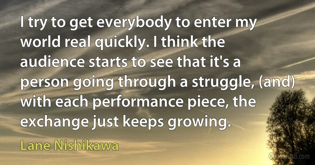 I try to get everybody to enter my world real quickly. I think the audience starts to see that it's a person going through a struggle, (and) with each performance piece, the exchange just keeps growing. (Lane Nishikawa)