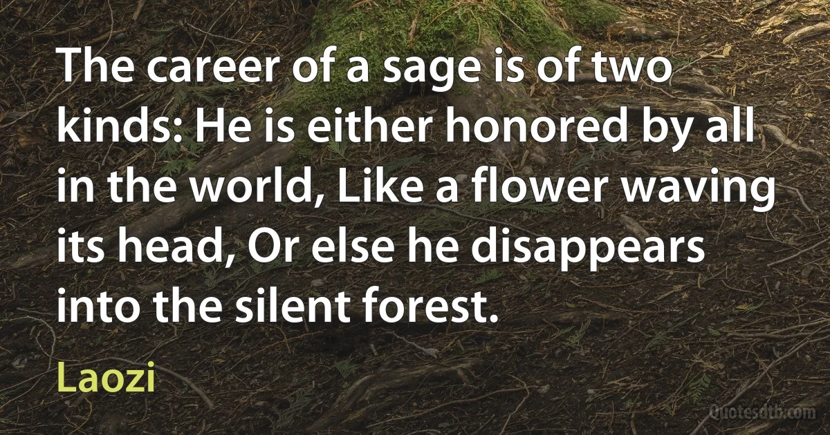 The career of a sage is of two kinds: He is either honored by all in the world, Like a flower waving its head, Or else he disappears into the silent forest. (Laozi)