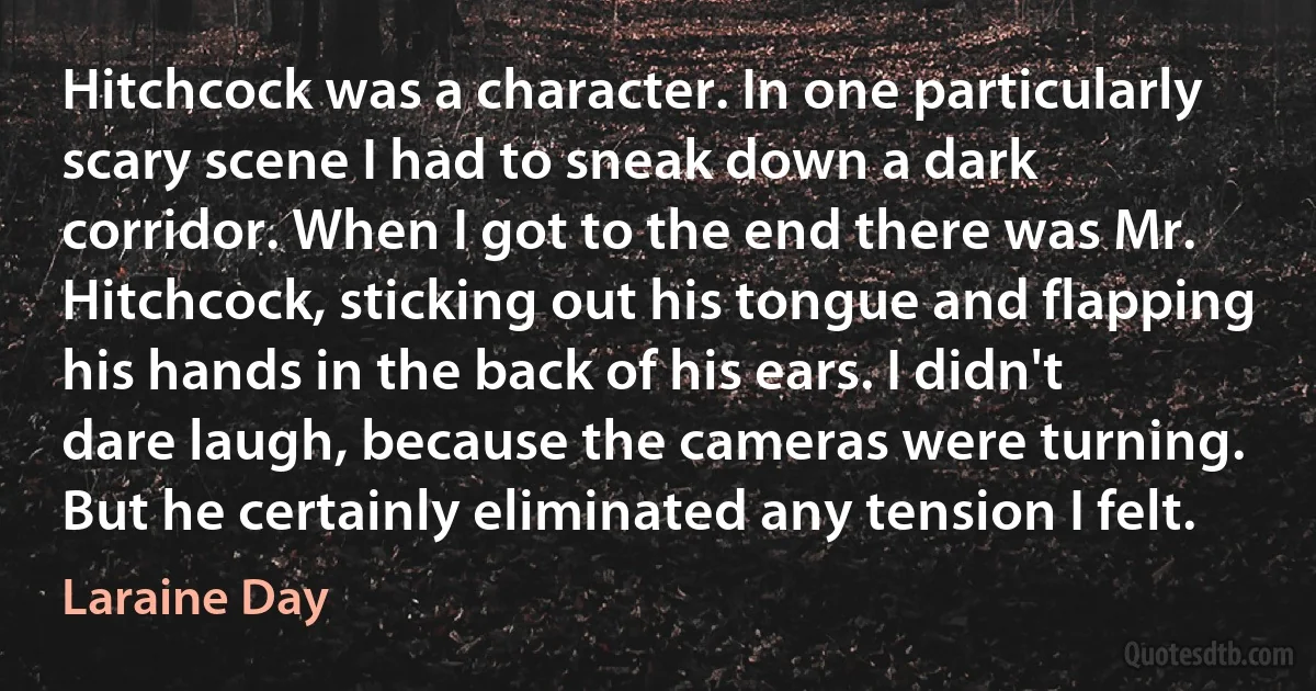 Hitchcock was a character. In one particularly scary scene I had to sneak down a dark corridor. When I got to the end there was Mr. Hitchcock, sticking out his tongue and flapping his hands in the back of his ears. I didn't dare laugh, because the cameras were turning. But he certainly eliminated any tension I felt. (Laraine Day)