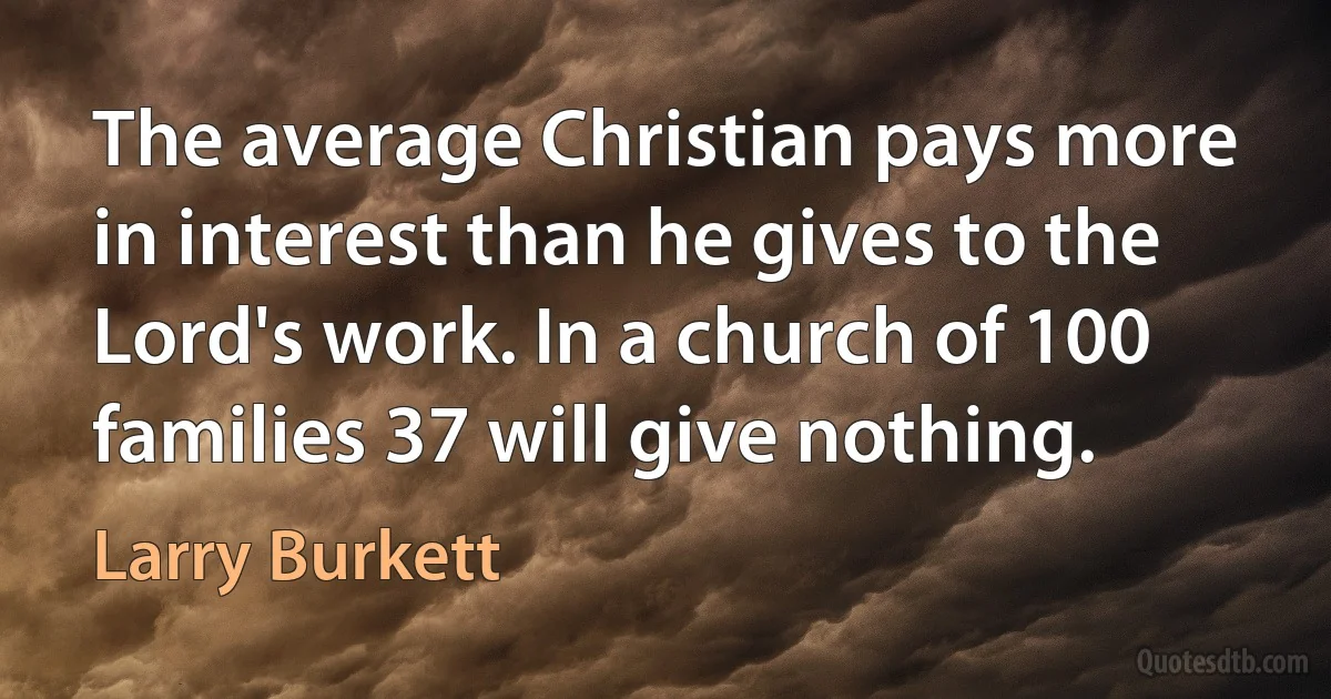 The average Christian pays more in interest than he gives to the Lord's work. In a church of 100 families 37 will give nothing. (Larry Burkett)