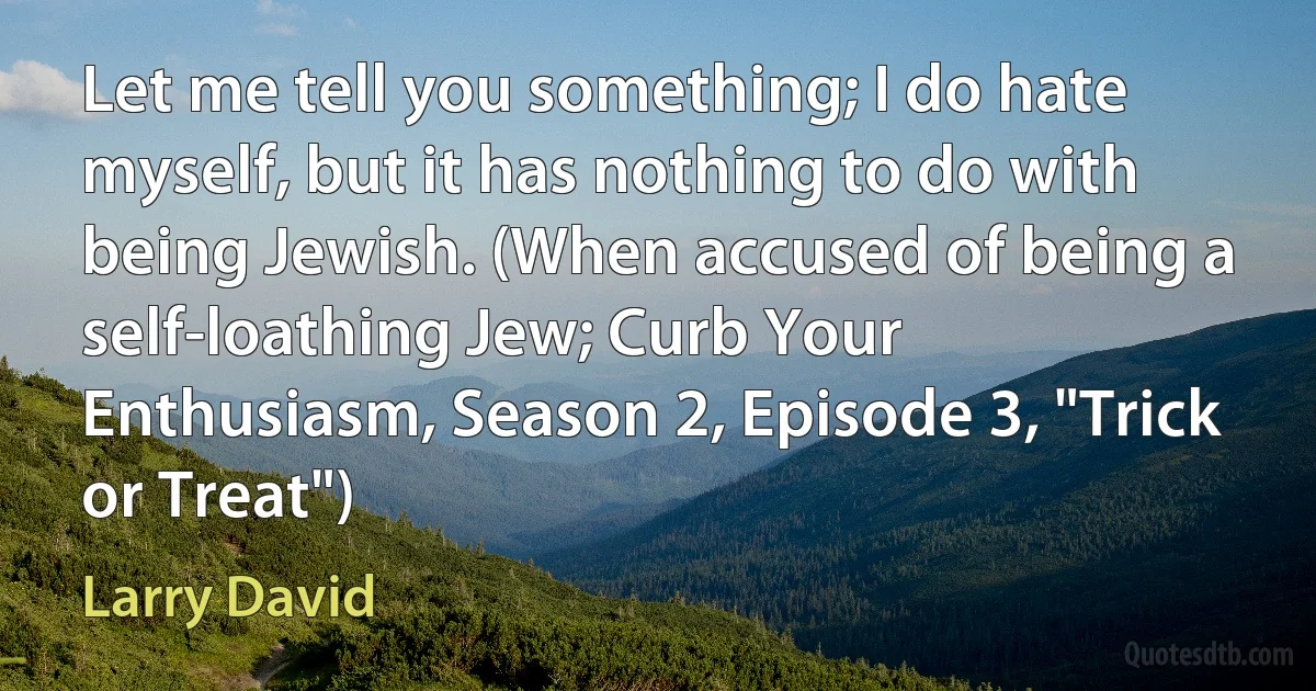 Let me tell you something; I do hate myself, but it has nothing to do with being Jewish. (When accused of being a self-loathing Jew; Curb Your Enthusiasm, Season 2, Episode 3, "Trick or Treat") (Larry David)