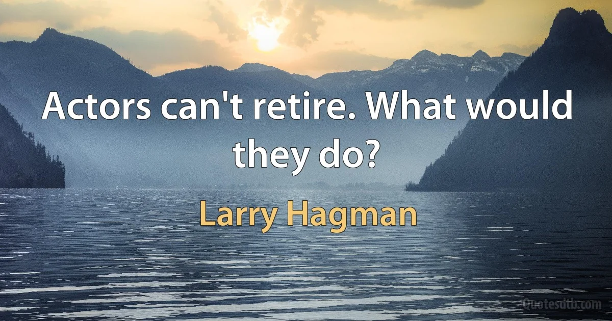 Actors can't retire. What would they do? (Larry Hagman)