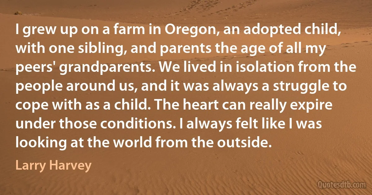 I grew up on a farm in Oregon, an adopted child, with one sibling, and parents the age of all my peers' grandparents. We lived in isolation from the people around us, and it was always a struggle to cope with as a child. The heart can really expire under those conditions. I always felt like I was looking at the world from the outside. (Larry Harvey)