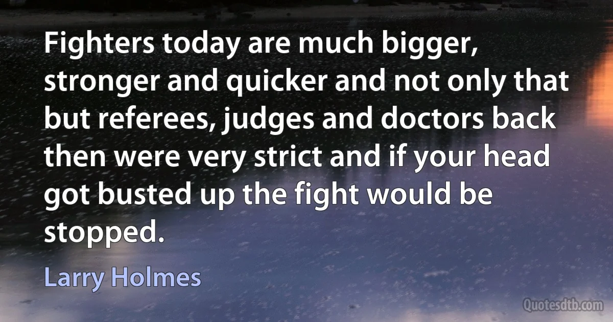 Fighters today are much bigger, stronger and quicker and not only that but referees, judges and doctors back then were very strict and if your head got busted up the fight would be stopped. (Larry Holmes)