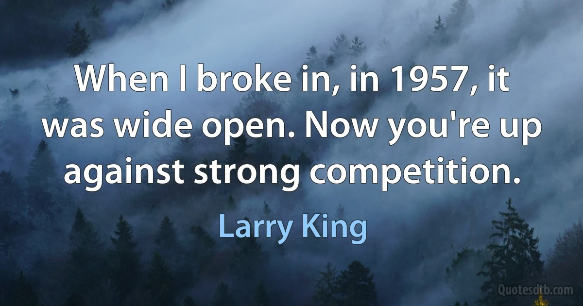 When I broke in, in 1957, it was wide open. Now you're up against strong competition. (Larry King)