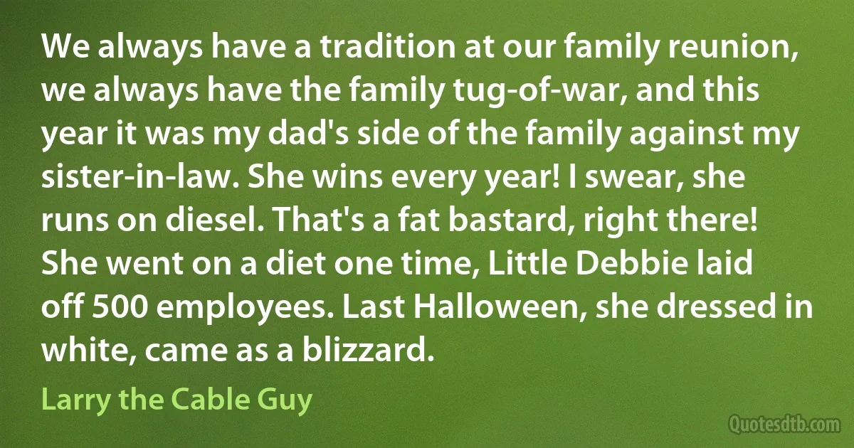 We always have a tradition at our family reunion, we always have the family tug-of-war, and this year it was my dad's side of the family against my sister-in-law. She wins every year! I swear, she runs on diesel. That's a fat bastard, right there! She went on a diet one time, Little Debbie laid off 500 employees. Last Halloween, she dressed in white, came as a blizzard. (Larry the Cable Guy)