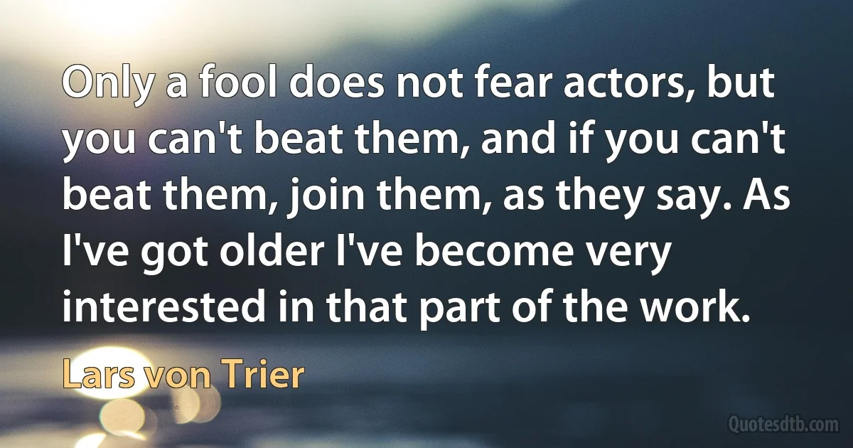 Only a fool does not fear actors, but you can't beat them, and if you can't beat them, join them, as they say. As I've got older I've become very interested in that part of the work. (Lars von Trier)