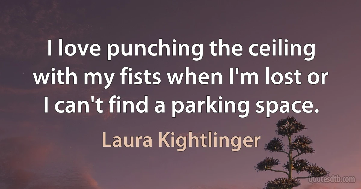 I love punching the ceiling with my fists when I'm lost or I can't find a parking space. (Laura Kightlinger)