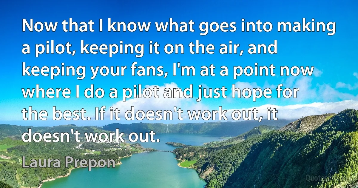 Now that I know what goes into making a pilot, keeping it on the air, and keeping your fans, I'm at a point now where I do a pilot and just hope for the best. If it doesn't work out, it doesn't work out. (Laura Prepon)