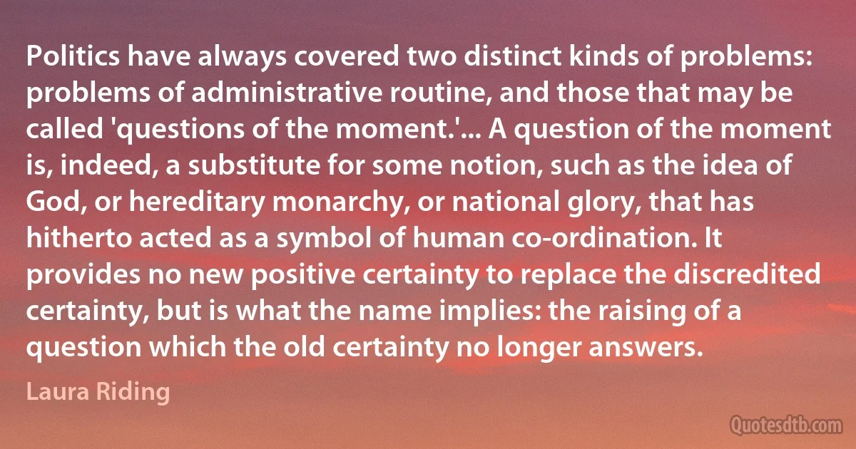 Politics have always covered two distinct kinds of problems: problems of administrative routine, and those that may be called 'questions of the moment.'... A question of the moment is, indeed, a substitute for some notion, such as the idea of God, or hereditary monarchy, or national glory, that has hitherto acted as a symbol of human co-ordination. It provides no new positive certainty to replace the discredited certainty, but is what the name implies: the raising of a question which the old certainty no longer answers. (Laura Riding)