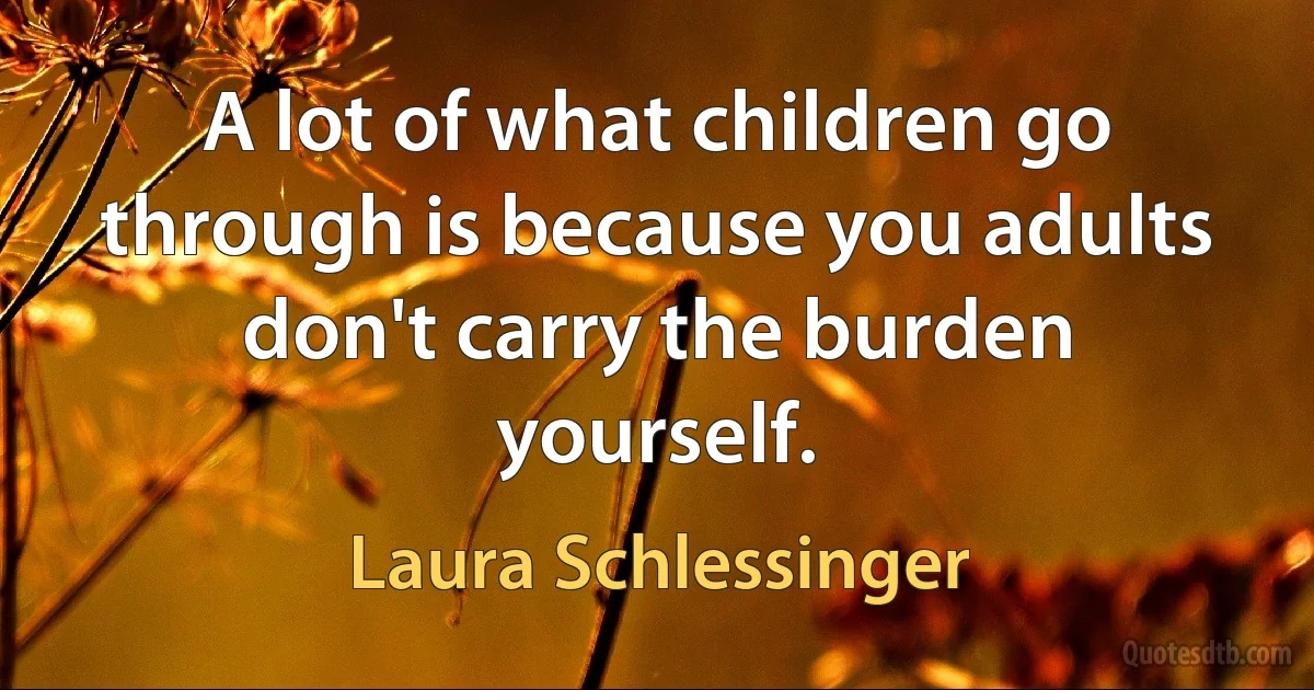 A lot of what children go through is because you adults don't carry the burden yourself. (Laura Schlessinger)