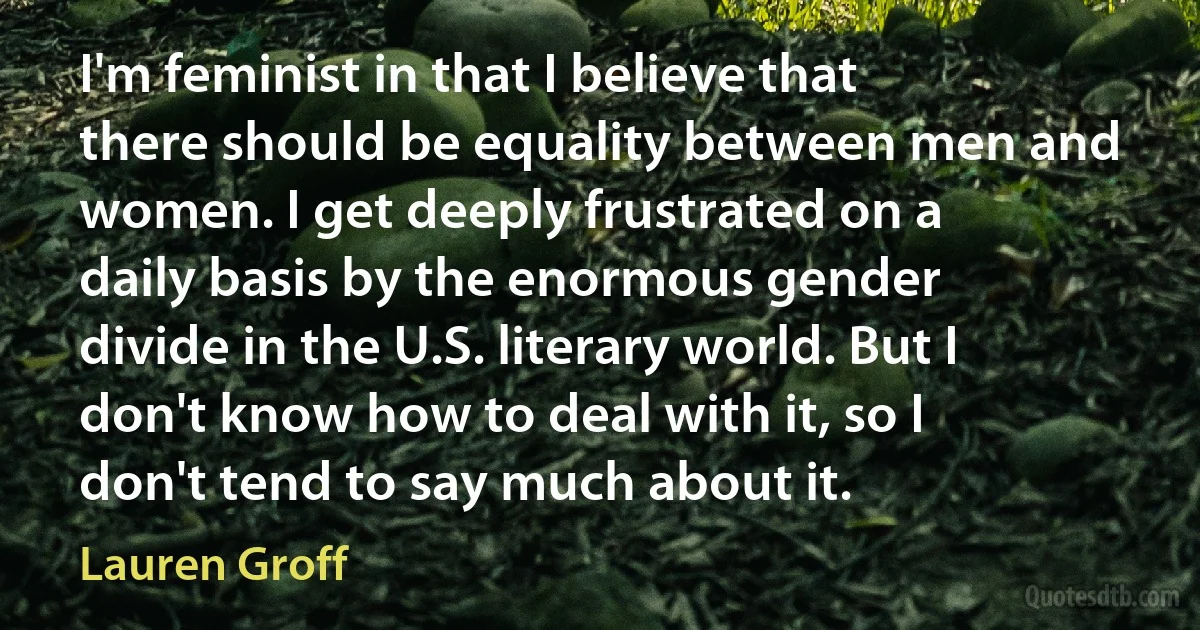 I'm feminist in that I believe that there should be equality between men and women. I get deeply frustrated on a daily basis by the enormous gender divide in the U.S. literary world. But I don't know how to deal with it, so I don't tend to say much about it. (Lauren Groff)