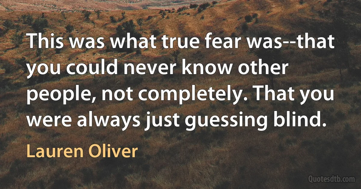 This was what true fear was--that you could never know other people, not completely. That you were always just guessing blind. (Lauren Oliver)