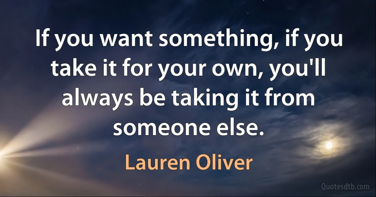 If you want something, if you take it for your own, you'll always be taking it from someone else. (Lauren Oliver)