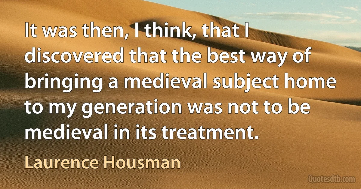 It was then, I think, that I discovered that the best way of bringing a medieval subject home to my generation was not to be medieval in its treatment. (Laurence Housman)