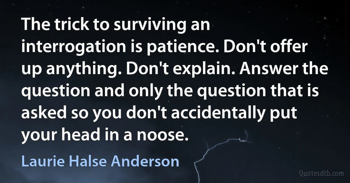 The trick to surviving an interrogation is patience. Don't offer up anything. Don't explain. Answer the question and only the question that is asked so you don't accidentally put your head in a noose. (Laurie Halse Anderson)