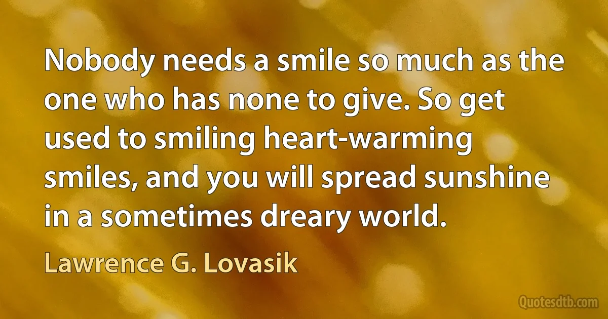 Nobody needs a smile so much as the one who has none to give. So get used to smiling heart-warming smiles, and you will spread sunshine in a sometimes dreary world. (Lawrence G. Lovasik)