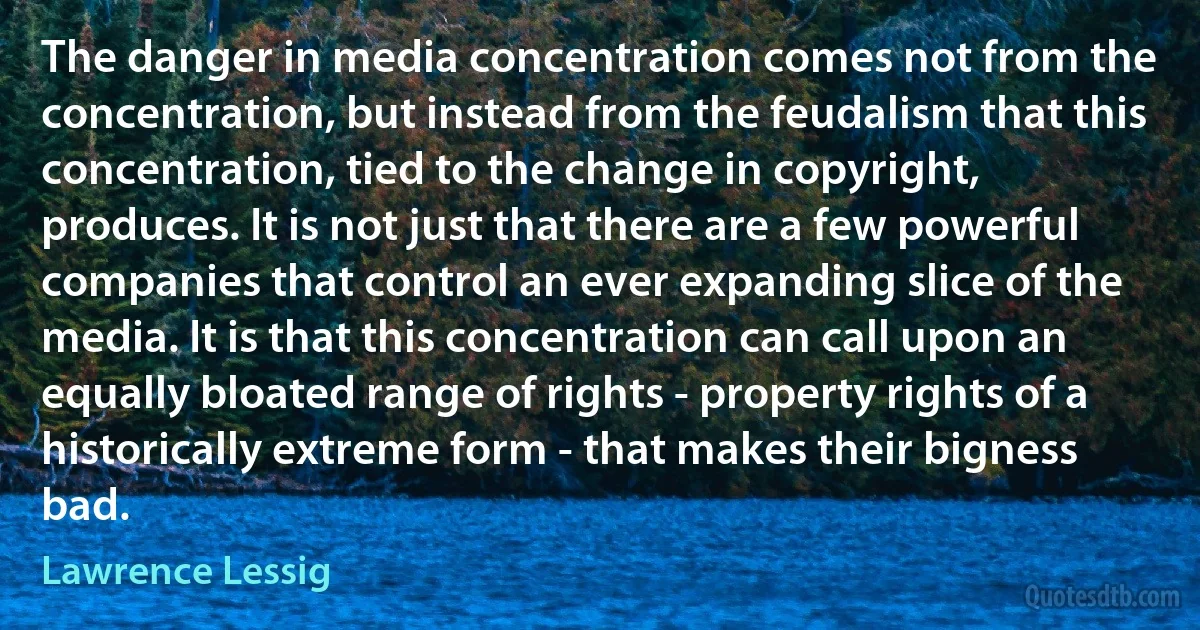 The danger in media concentration comes not from the concentration, but instead from the feudalism that this concentration, tied to the change in copyright, produces. It is not just that there are a few powerful companies that control an ever expanding slice of the media. It is that this concentration can call upon an equally bloated range of rights - property rights of a historically extreme form - that makes their bigness bad. (Lawrence Lessig)