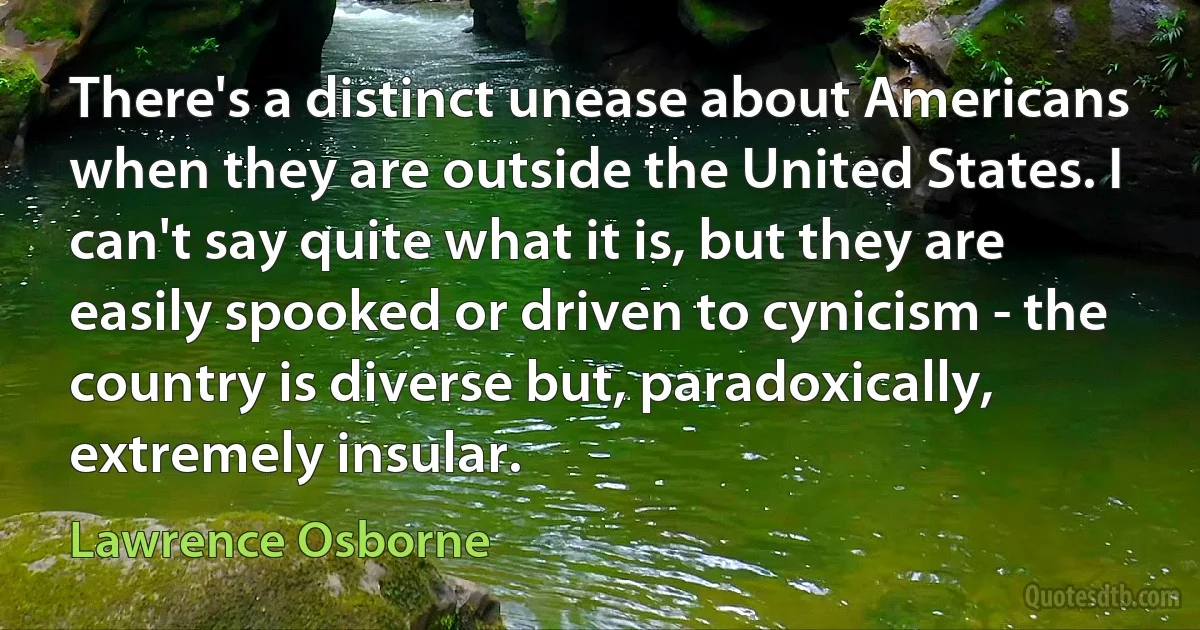 There's a distinct unease about Americans when they are outside the United States. I can't say quite what it is, but they are easily spooked or driven to cynicism - the country is diverse but, paradoxically, extremely insular. (Lawrence Osborne)