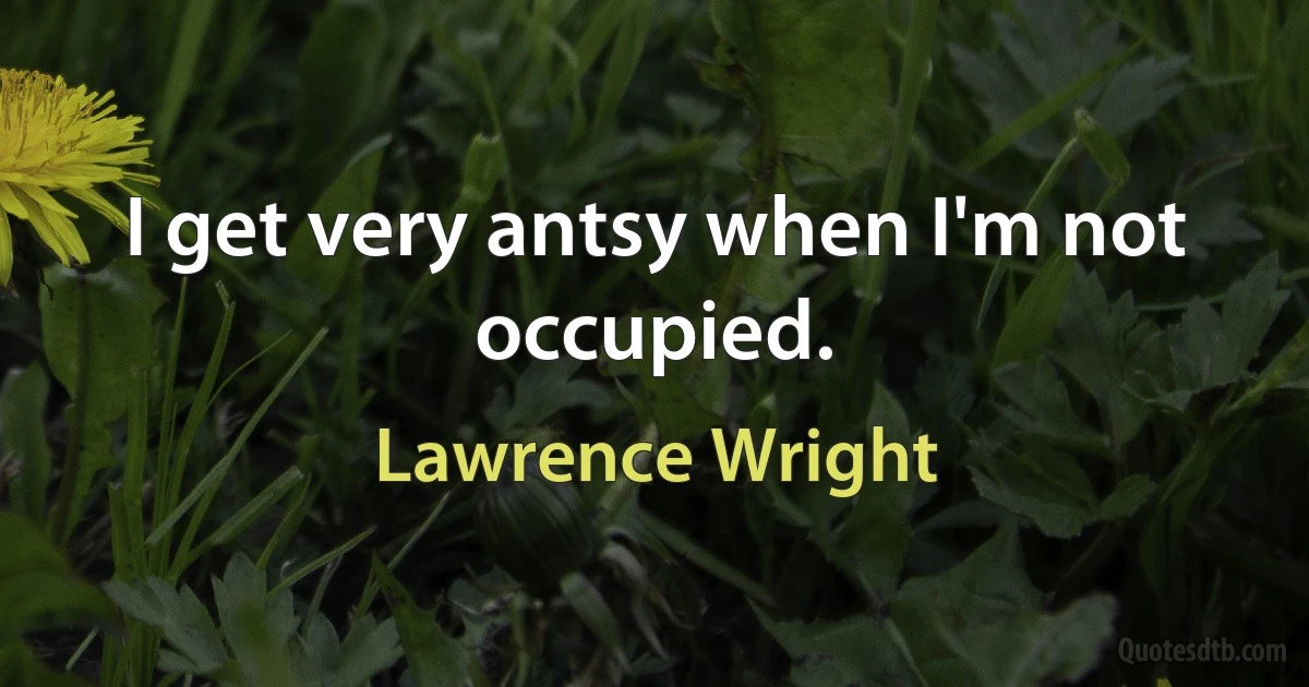 I get very antsy when I'm not occupied. (Lawrence Wright)