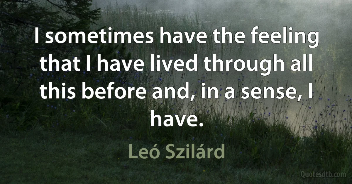 I sometimes have the feeling that I have lived through all this before and, in a sense, I have. (Leó Szilárd)