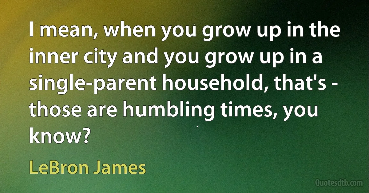 I mean, when you grow up in the inner city and you grow up in a single-parent household, that's - those are humbling times, you know? (LeBron James)