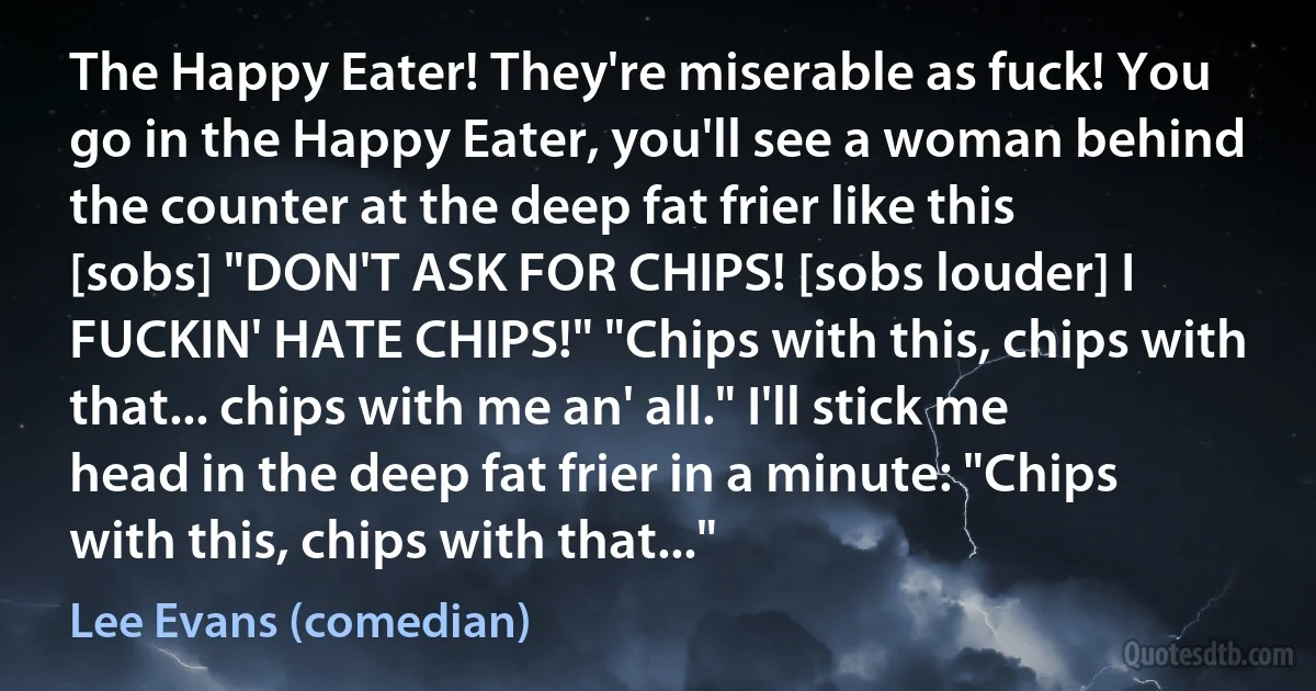 The Happy Eater! They're miserable as fuck! You go in the Happy Eater, you'll see a woman behind the counter at the deep fat frier like this [sobs] "DON'T ASK FOR CHIPS! [sobs louder] I FUCKIN' HATE CHIPS!" "Chips with this, chips with that... chips with me an' all." I'll stick me head in the deep fat frier in a minute: "Chips with this, chips with that..." (Lee Evans (comedian))