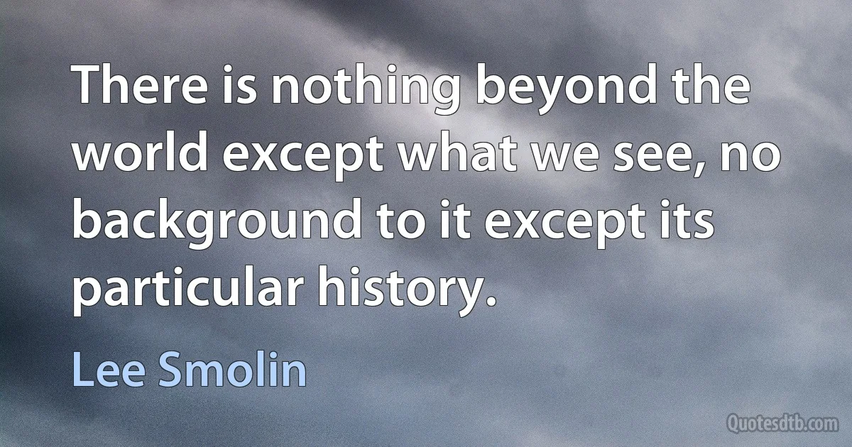 There is nothing beyond the world except what we see, no background to it except its particular history. (Lee Smolin)