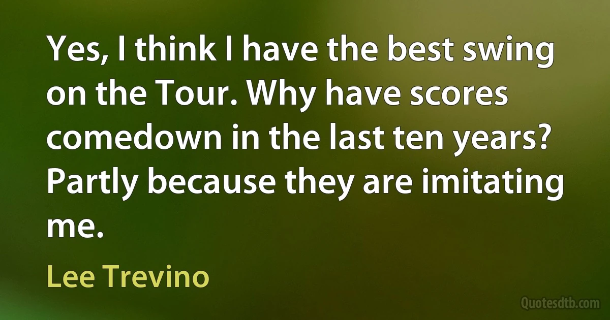 Yes, I think I have the best swing on the Tour. Why have scores comedown in the last ten years? Partly because they are imitating me. (Lee Trevino)