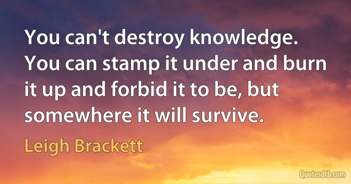 You can't destroy knowledge. You can stamp it under and burn it up and forbid it to be, but somewhere it will survive. (Leigh Brackett)