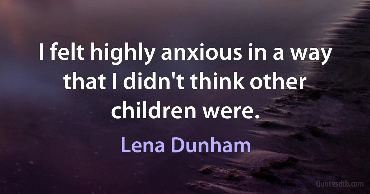 I felt highly anxious in a way that I didn't think other children were. (Lena Dunham)