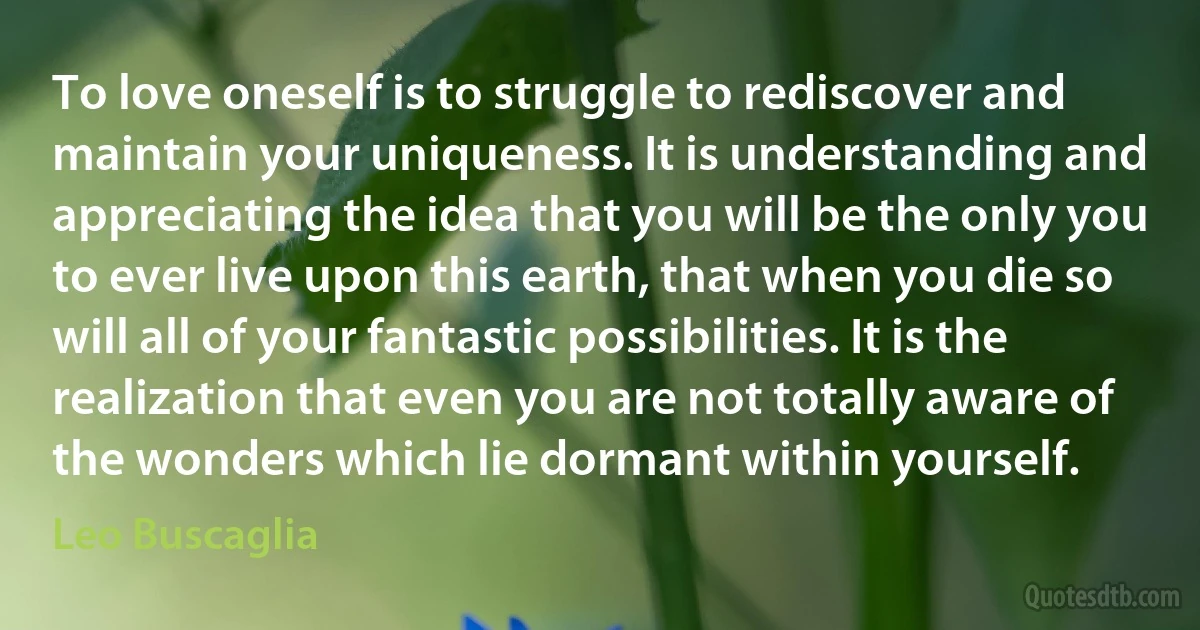 To love oneself is to struggle to rediscover and maintain your uniqueness. It is understanding and appreciating the idea that you will be the only you to ever live upon this earth, that when you die so will all of your fantastic possibilities. It is the realization that even you are not totally aware of the wonders which lie dormant within yourself. (Leo Buscaglia)