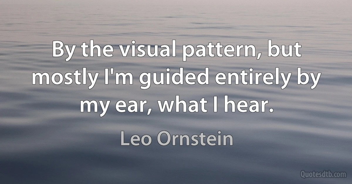 By the visual pattern, but mostly I'm guided entirely by my ear, what I hear. (Leo Ornstein)