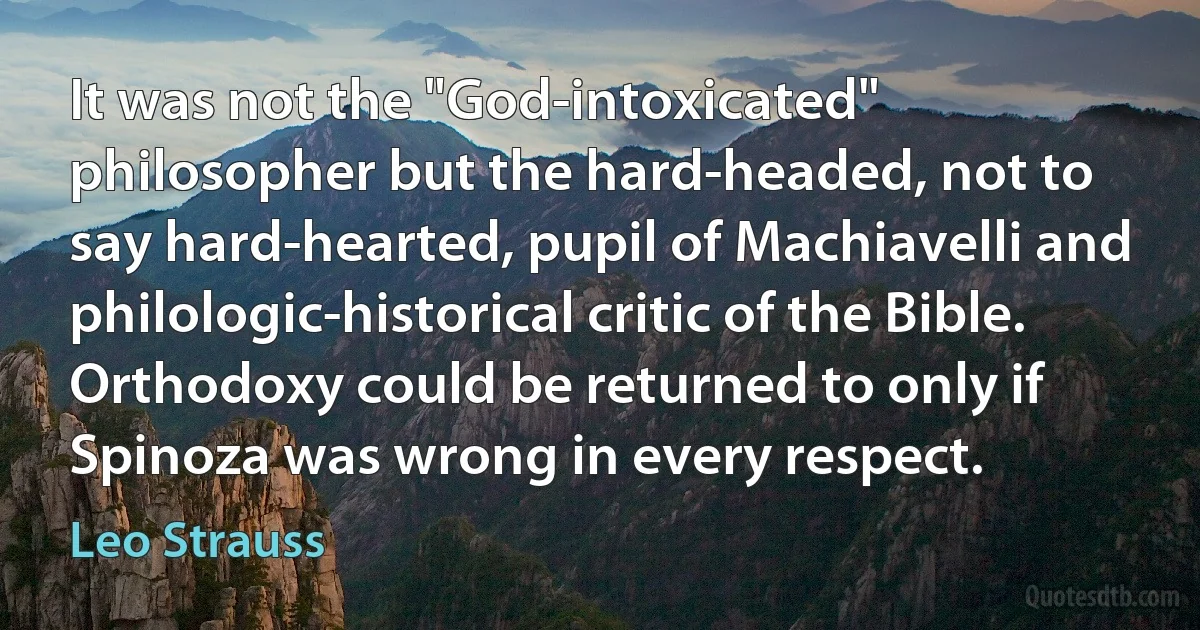 It was not the "God-intoxicated" philosopher but the hard-headed, not to say hard-hearted, pupil of Machiavelli and philologic-historical critic of the Bible. Orthodoxy could be returned to only if Spinoza was wrong in every respect. (Leo Strauss)