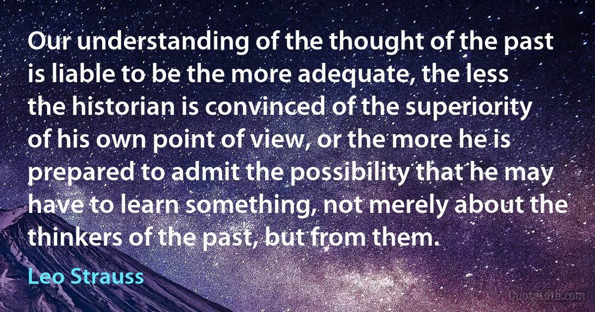 Our understanding of the thought of the past is liable to be the more adequate, the less the historian is convinced of the superiority of his own point of view, or the more he is prepared to admit the possibility that he may have to learn something, not merely about the thinkers of the past, but from them. (Leo Strauss)