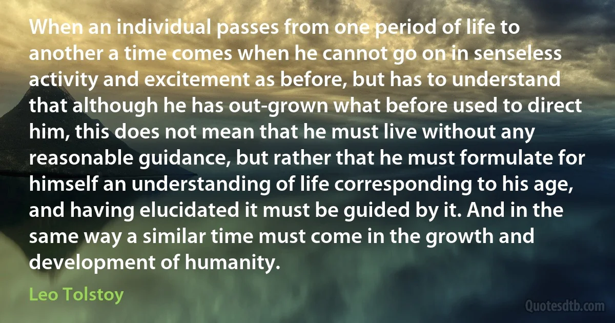 When an individual passes from one period of life to another a time comes when he cannot go on in senseless activity and excitement as before, but has to understand that although he has out-grown what before used to direct him, this does not mean that he must live without any reasonable guidance, but rather that he must formulate for himself an understanding of life corresponding to his age, and having elucidated it must be guided by it. And in the same way a similar time must come in the growth and development of humanity. (Leo Tolstoy)