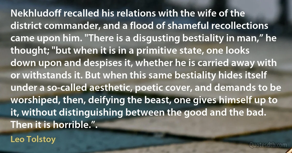 Nekhludoff recalled his relations with the wife of the district commander, and a flood of shameful recollections came upon him. "There is a disgusting bestiality in man,” he thought; "but when it is in a primitive state, one looks down upon and despises it, whether he is carried away with or withstands it. But when this same bestiality hides itself under a so-called aesthetic, poetic cover, and demands to be worshiped, then, deifying the beast, one gives himself up to it, without distinguishing between the good and the bad. Then it is horrible.”. (Leo Tolstoy)