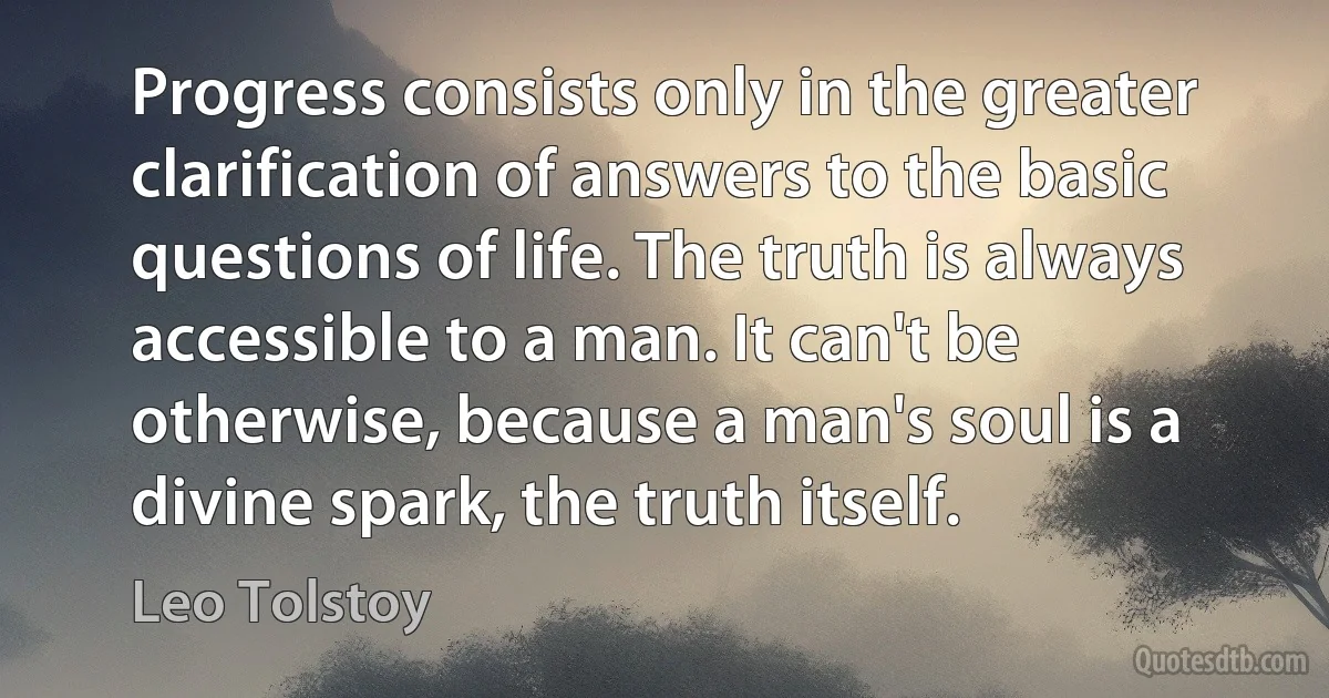 Progress consists only in the greater clarification of answers to the basic questions of life. The truth is always accessible to a man. It can't be otherwise, because a man's soul is a divine spark, the truth itself. (Leo Tolstoy)