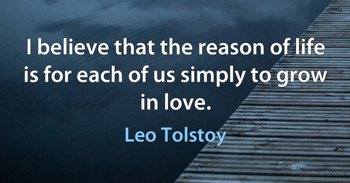 I believe that the reason of life is for each of us simply to grow in love. (Leo Tolstoy)