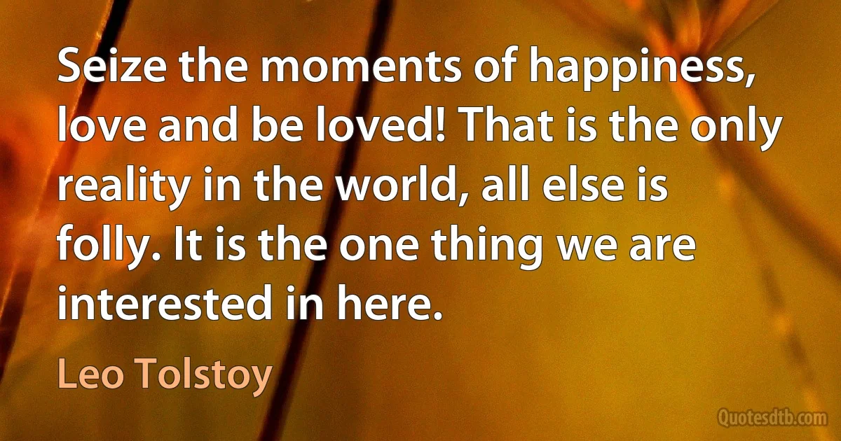 Seize the moments of happiness, love and be loved! That is the only reality in the world, all else is folly. It is the one thing we are interested in here. (Leo Tolstoy)