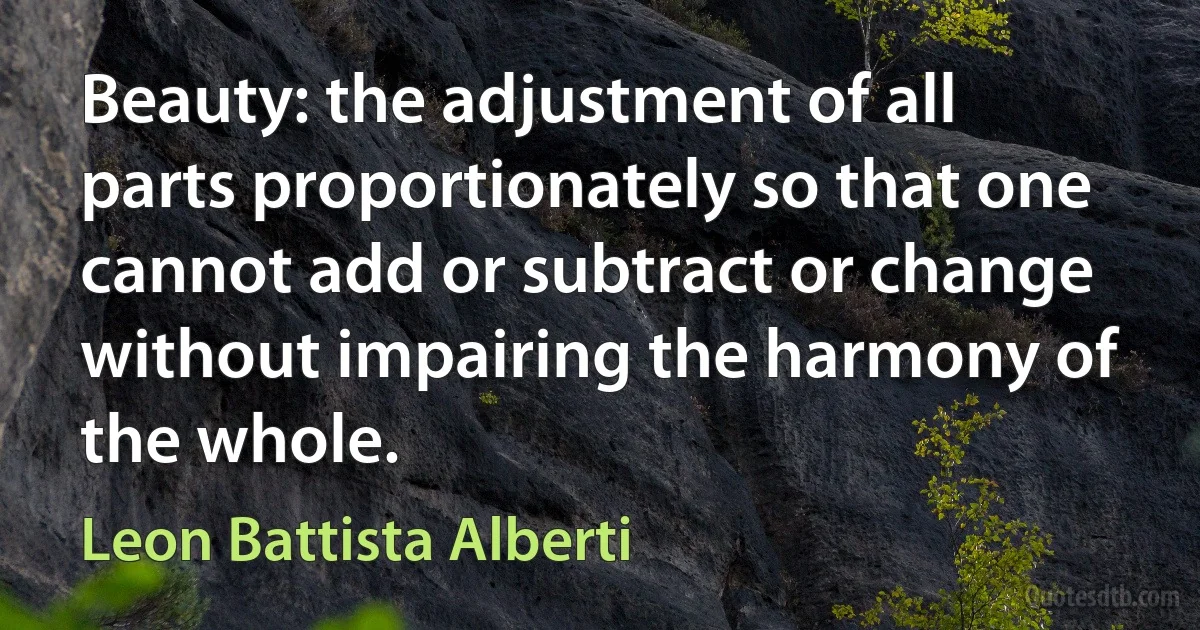 Beauty: the adjustment of all parts proportionately so that one cannot add or subtract or change without impairing the harmony of the whole. (Leon Battista Alberti)