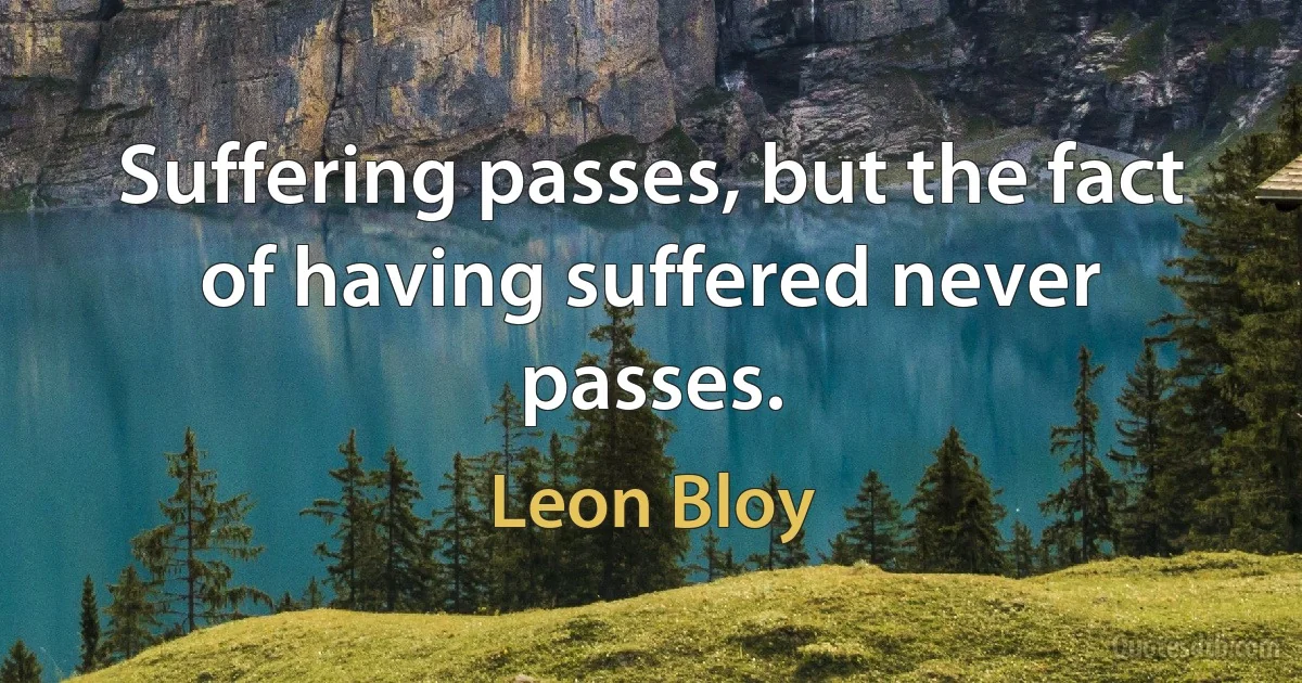 Suffering passes, but the fact of having suffered never passes. (Leon Bloy)