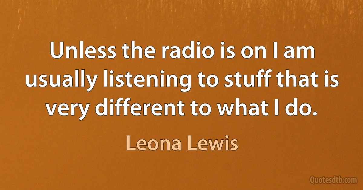 Unless the radio is on I am usually listening to stuff that is very different to what I do. (Leona Lewis)