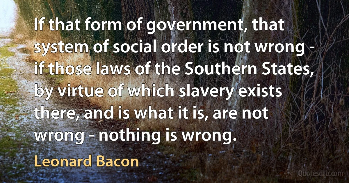 If that form of government, that system of social order is not wrong - if those laws of the Southern States, by virtue of which slavery exists there, and is what it is, are not wrong - nothing is wrong. (Leonard Bacon)