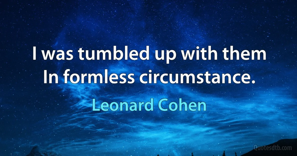 I was tumbled up with them
In formless circumstance. (Leonard Cohen)