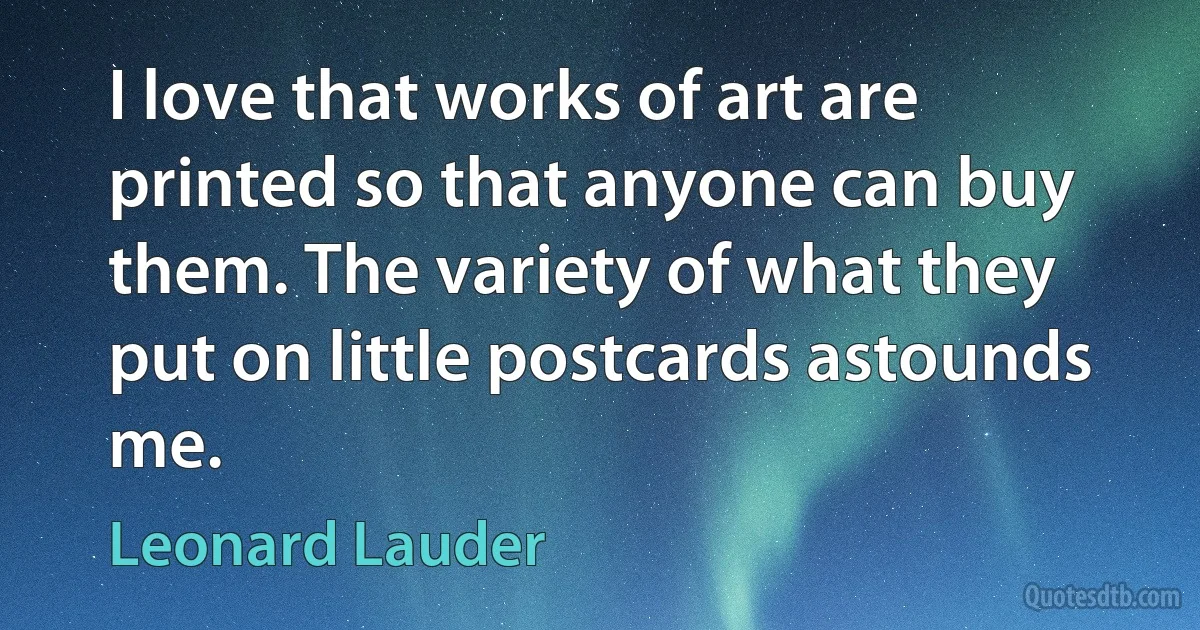 I love that works of art are printed so that anyone can buy them. The variety of what they put on little postcards astounds me. (Leonard Lauder)