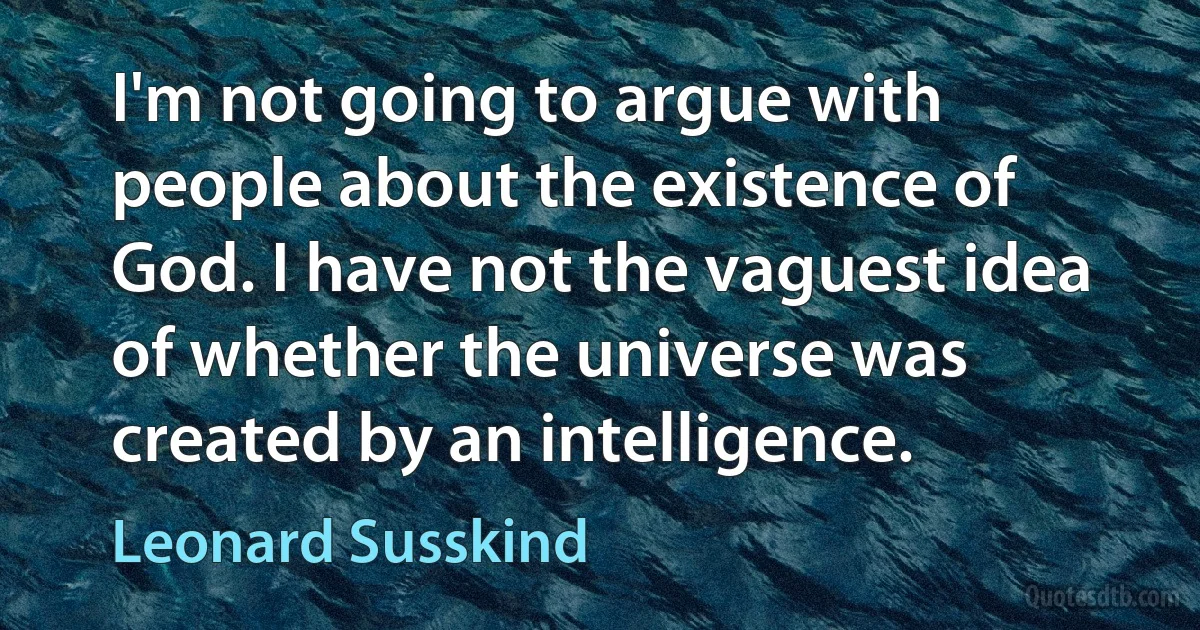 I'm not going to argue with people about the existence of God. I have not the vaguest idea of whether the universe was created by an intelligence. (Leonard Susskind)