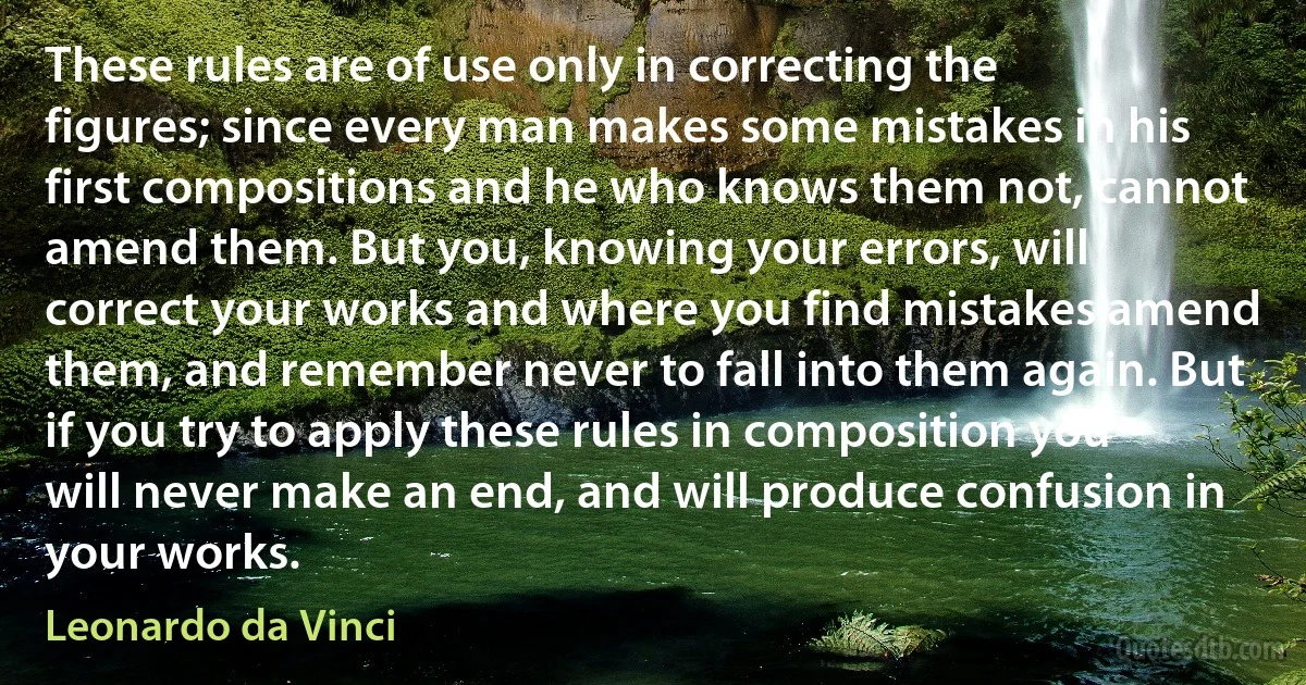 These rules are of use only in correcting the figures; since every man makes some mistakes in his first compositions and he who knows them not, cannot amend them. But you, knowing your errors, will correct your works and where you find mistakes amend them, and remember never to fall into them again. But if you try to apply these rules in composition you will never make an end, and will produce confusion in your works. (Leonardo da Vinci)